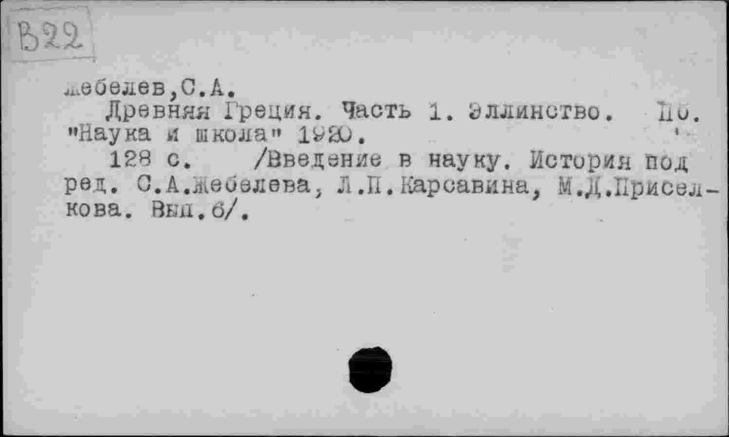 ﻿^ебелев,С.А.
Древняя Греция. Часть 1. вллинство. но. •»Наука и школа»* 1РЮ.
128 с. /Введение в науку. История под ред. С.А.Жебелева, Л.П.Карсавина, М.Д.Присел нова. Выц.б/.